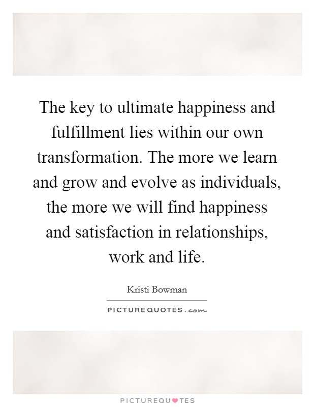 The key to ultimate happiness and fulfillment lies within our own transformation. The more we learn and grow and evolve as individuals, the more we will find happiness and satisfaction in relationships, work and life. Picture Quote #1