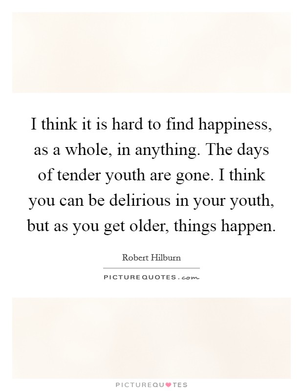I think it is hard to find happiness, as a whole, in anything. The days of tender youth are gone. I think you can be delirious in your youth, but as you get older, things happen. Picture Quote #1