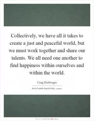 Collectively, we have all it takes to create a just and peaceful world, but we must work together and share our talents. We all need one another to find happiness within ourselves and within the world Picture Quote #1
