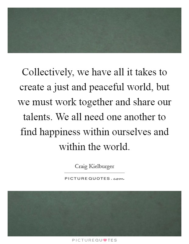 Collectively, we have all it takes to create a just and peaceful world, but we must work together and share our talents. We all need one another to find happiness within ourselves and within the world. Picture Quote #1