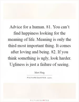 Advice for a human. 81. You can’t find happiness looking for the meaning of life. Meaning is only the third most important thing. It comes after loving and being. 82. If you think something is ugly, look harder. Ugliness is just a failure of seeing Picture Quote #1