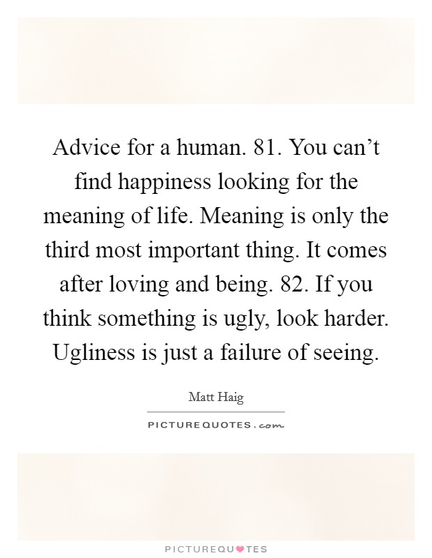Advice for a human. 81. You can't find happiness looking for the meaning of life. Meaning is only the third most important thing. It comes after loving and being. 82. If you think something is ugly, look harder. Ugliness is just a failure of seeing. Picture Quote #1