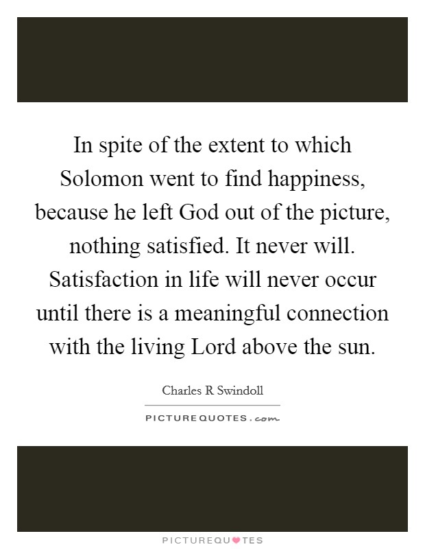 In spite of the extent to which Solomon went to find happiness, because he left God out of the picture, nothing satisfied. It never will. Satisfaction in life will never occur until there is a meaningful connection with the living Lord above the sun. Picture Quote #1
