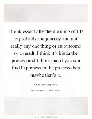 I think essentially the meaning of life is probably the journey and not really any one thing or an outcome or a result. I think it’s kinda the process and I think that if you can find happiness in the process then maybe that’s it Picture Quote #1