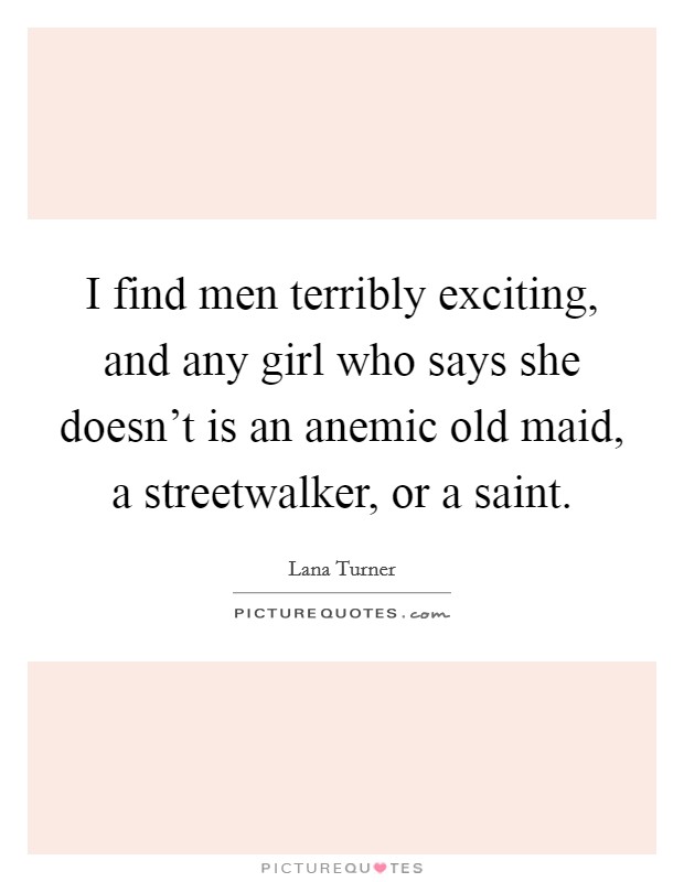 I find men terribly exciting, and any girl who says she doesn't is an anemic old maid, a streetwalker, or a saint. Picture Quote #1
