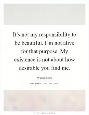 It’s not my responsibility to be beautiful. I’m not alive for that purpose. My existence is not about how desirable you find me Picture Quote #1