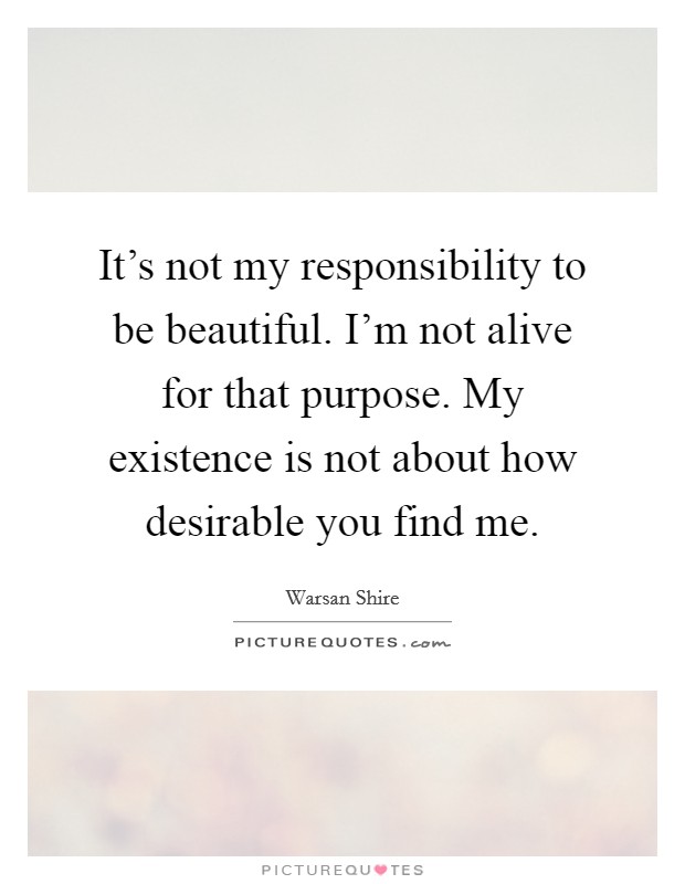 It's not my responsibility to be beautiful. I'm not alive for that purpose. My existence is not about how desirable you find me. Picture Quote #1