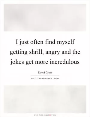 I just often find myself getting shrill, angry and the jokes get more incredulous Picture Quote #1