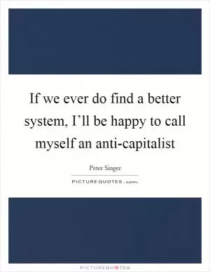 If we ever do find a better system, I’ll be happy to call myself an anti-capitalist Picture Quote #1