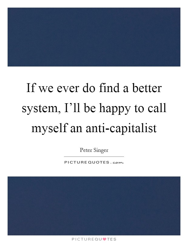 If we ever do find a better system, I'll be happy to call myself an anti-capitalist Picture Quote #1
