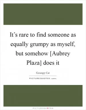 It’s rare to find someone as equally grumpy as myself, but somehow [Aubrey Plaza] does it Picture Quote #1