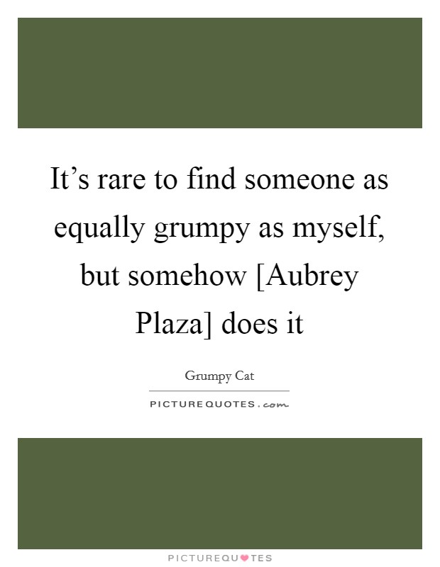 It's rare to find someone as equally grumpy as myself, but somehow [Aubrey Plaza] does it Picture Quote #1