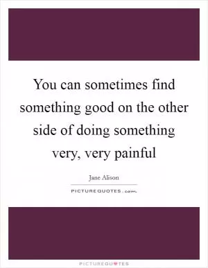 You can sometimes find something good on the other side of doing something very, very painful Picture Quote #1