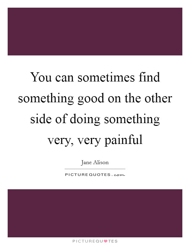 You can sometimes find something good on the other side of doing something very, very painful Picture Quote #1