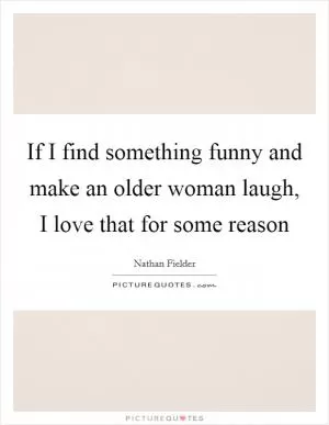 If I find something funny and make an older woman laugh, I love that for some reason Picture Quote #1