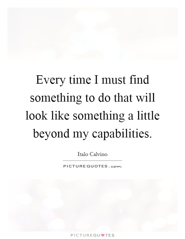Every time I must find something to do that will look like something a little beyond my capabilities. Picture Quote #1