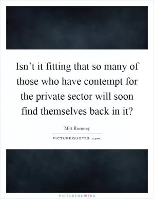 Isn’t it fitting that so many of those who have contempt for the private sector will soon find themselves back in it? Picture Quote #1