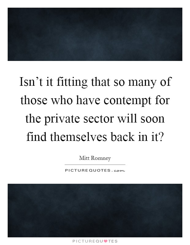 Isn't it fitting that so many of those who have contempt for the private sector will soon find themselves back in it? Picture Quote #1