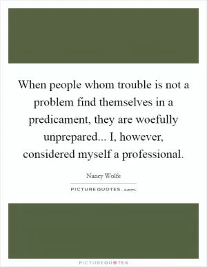 When people whom trouble is not a problem find themselves in a predicament, they are woefully unprepared... I, however, considered myself a professional Picture Quote #1