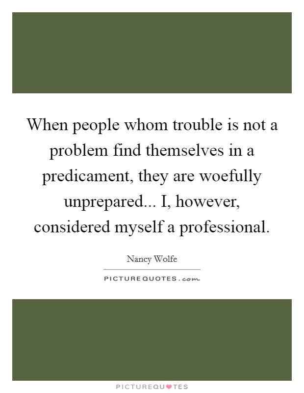 When people whom trouble is not a problem find themselves in a predicament, they are woefully unprepared... I, however, considered myself a professional. Picture Quote #1