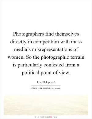 Photographers find themselves directly in competition with mass media’s misrepresentations of women. So the photographic terrain is particularly contested from a political point of view Picture Quote #1