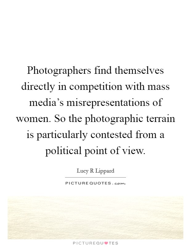 Photographers find themselves directly in competition with mass media's misrepresentations of women. So the photographic terrain is particularly contested from a political point of view. Picture Quote #1