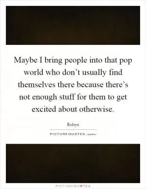 Maybe I bring people into that pop world who don’t usually find themselves there because there’s not enough stuff for them to get excited about otherwise Picture Quote #1