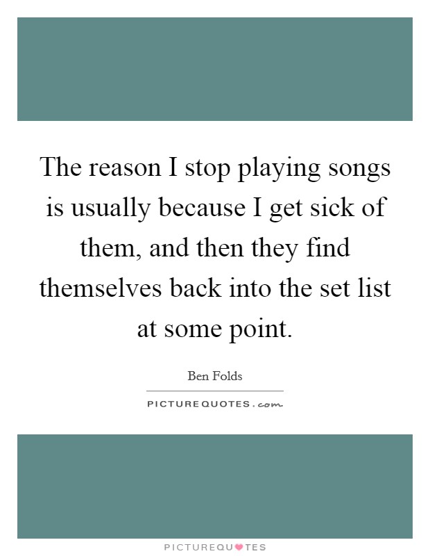 The reason I stop playing songs is usually because I get sick of them, and then they find themselves back into the set list at some point. Picture Quote #1