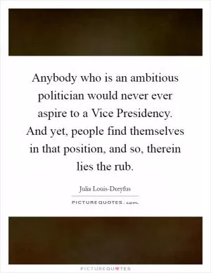 Anybody who is an ambitious politician would never ever aspire to a Vice Presidency. And yet, people find themselves in that position, and so, therein lies the rub Picture Quote #1