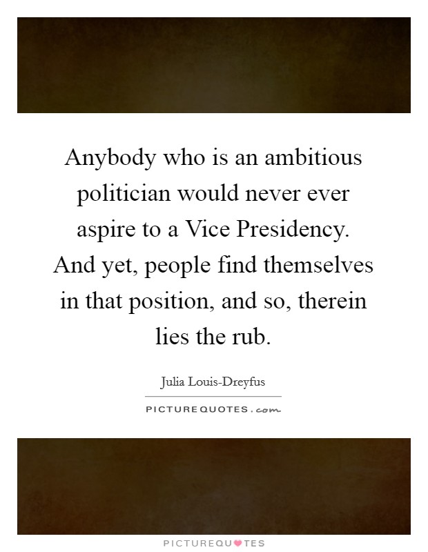 Anybody who is an ambitious politician would never ever aspire to a Vice Presidency. And yet, people find themselves in that position, and so, therein lies the rub. Picture Quote #1