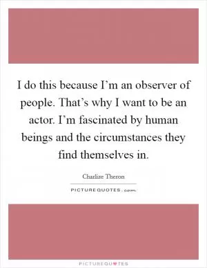 I do this because I’m an observer of people. That’s why I want to be an actor. I’m fascinated by human beings and the circumstances they find themselves in Picture Quote #1