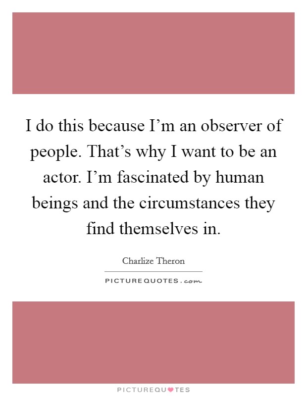 I do this because I'm an observer of people. That's why I want to be an actor. I'm fascinated by human beings and the circumstances they find themselves in. Picture Quote #1