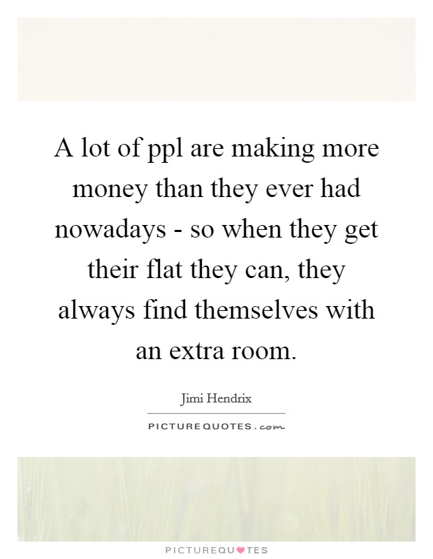 A lot of ppl are making more money than they ever had nowadays - so when they get their flat they can, they always find themselves with an extra room. Picture Quote #1