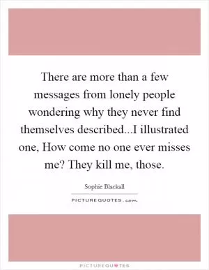 There are more than a few messages from lonely people wondering why they never find themselves described...I illustrated one, How come no one ever misses me? They kill me, those Picture Quote #1