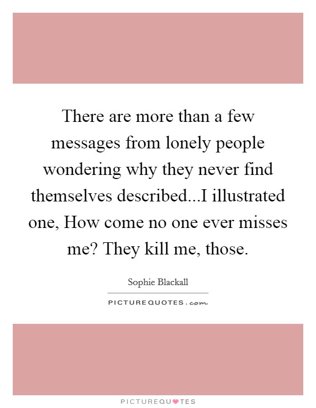 There are more than a few messages from lonely people wondering why they never find themselves described...I illustrated one, How come no one ever misses me? They kill me, those. Picture Quote #1