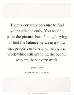 There’s certainly pressure to find your audience early. You need to paint the picture, but it’s tough trying to find the balance between a show that people can tune in on any given week while still grabbing the people who are there every week Picture Quote #1
