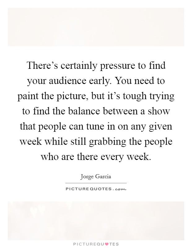 There's certainly pressure to find your audience early. You need to paint the picture, but it's tough trying to find the balance between a show that people can tune in on any given week while still grabbing the people who are there every week. Picture Quote #1