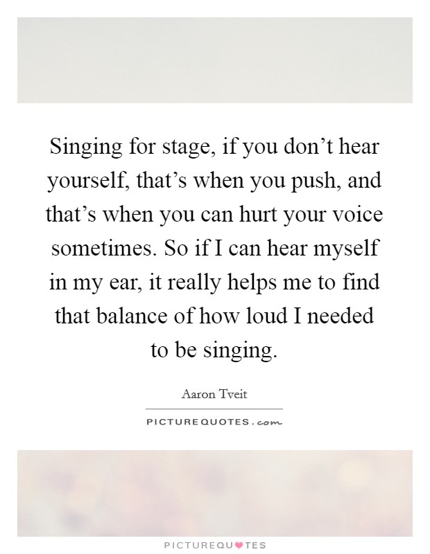 Singing for stage, if you don't hear yourself, that's when you push, and that's when you can hurt your voice sometimes. So if I can hear myself in my ear, it really helps me to find that balance of how loud I needed to be singing. Picture Quote #1