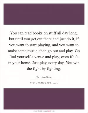 You can read books on stuff all day long, but until you get out there and just do it, if you want to start playing, and you want to make some music, then go out and play. Go find yourself a venue and play, even if it’s in your home. Just play every day. You win the fight by fighting Picture Quote #1