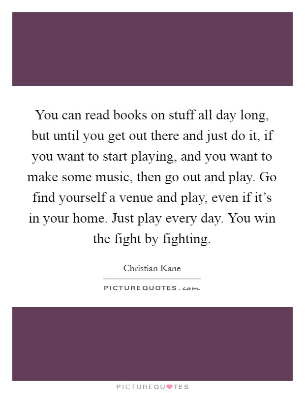 You can read books on stuff all day long, but until you get out there and just do it, if you want to start playing, and you want to make some music, then go out and play. Go find yourself a venue and play, even if it's in your home. Just play every day. You win the fight by fighting. Picture Quote #1