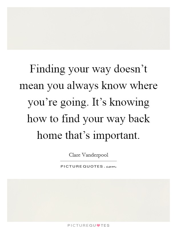 Finding your way doesn't mean you always know where you're going. It's knowing how to find your way back home that's important. Picture Quote #1