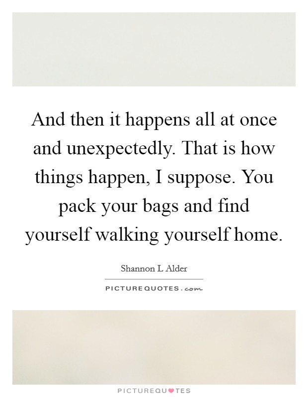 And then it happens all at once and unexpectedly. That is how things happen, I suppose. You pack your bags and find yourself walking yourself home. Picture Quote #1