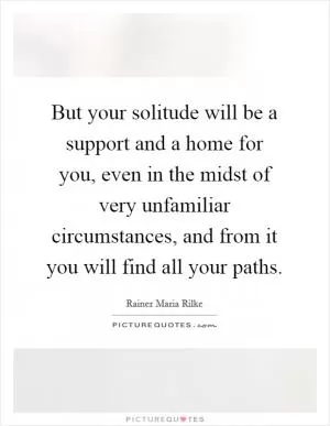 But your solitude will be a support and a home for you, even in the midst of very unfamiliar circumstances, and from it you will find all your paths Picture Quote #1