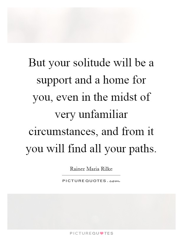 But your solitude will be a support and a home for you, even in the midst of very unfamiliar circumstances, and from it you will find all your paths. Picture Quote #1