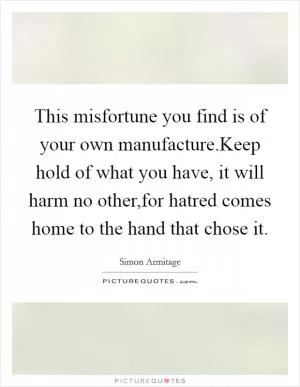 This misfortune you find is of your own manufacture.Keep hold of what you have, it will harm no other,for hatred comes home to the hand that chose it Picture Quote #1