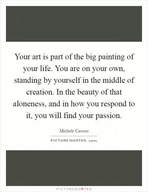 Your art is part of the big painting of your life. You are on your own, standing by yourself in the middle of creation. In the beauty of that aloneness, and in how you respond to it, you will find your passion Picture Quote #1