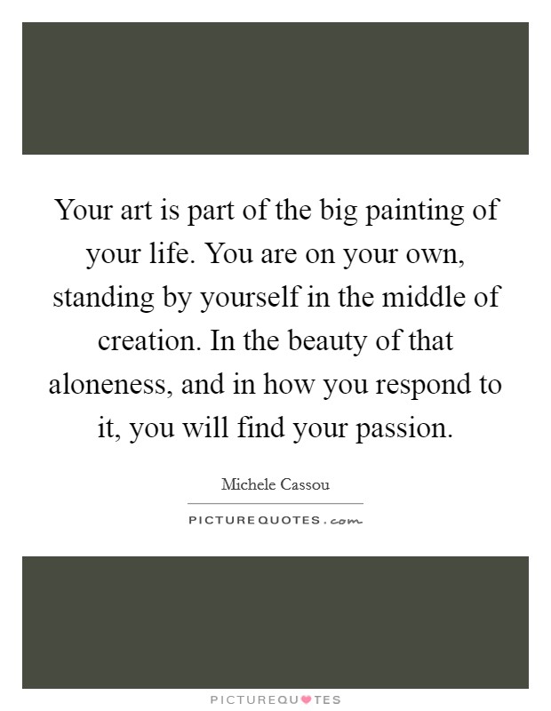 Your art is part of the big painting of your life. You are on your own, standing by yourself in the middle of creation. In the beauty of that aloneness, and in how you respond to it, you will find your passion. Picture Quote #1