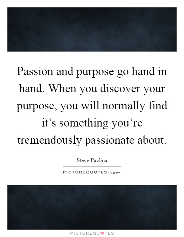 Passion and purpose go hand in hand. When you discover your purpose, you will normally find it's something you're tremendously passionate about. Picture Quote #1