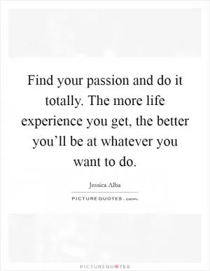 Find your passion and do it totally. The more life experience you get, the better you’ll be at whatever you want to do Picture Quote #1