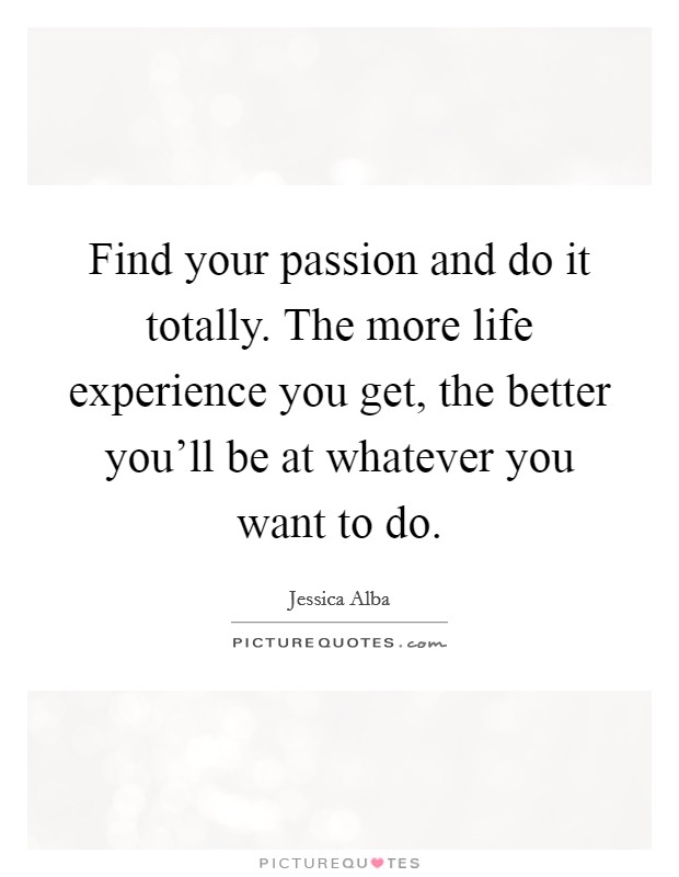 Find your passion and do it totally. The more life experience you get, the better you'll be at whatever you want to do. Picture Quote #1